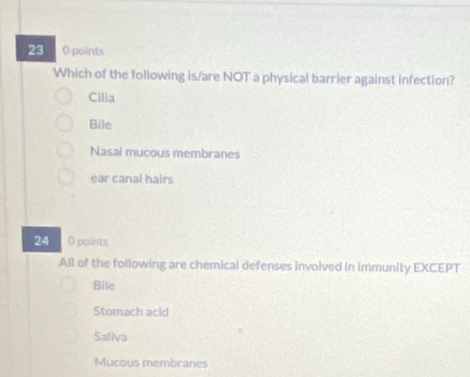 23 0 points
Which of the following is/are NOT a physical barrier against infection?
Cilia
Bile
Nasal mucous membranes
ear canal hairs
24 0 points
All of the following are chemical defenses involved in immunity EXCEPT
Bile
Stomach acid
Saliva
Mucous membranes