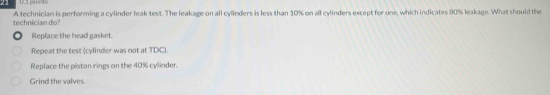 21 0.1 points
A technician is performing a cylinder leak test. The leakage on all cylinders is less than 10% on all cylinders except for one, which indicates 80% leakage. What should the
technician do?
Replace the head gasket.
Repeat the test (cylinder was not at TDC).
Replace the piston rings on the 40% cylinder.
Grind the valves.