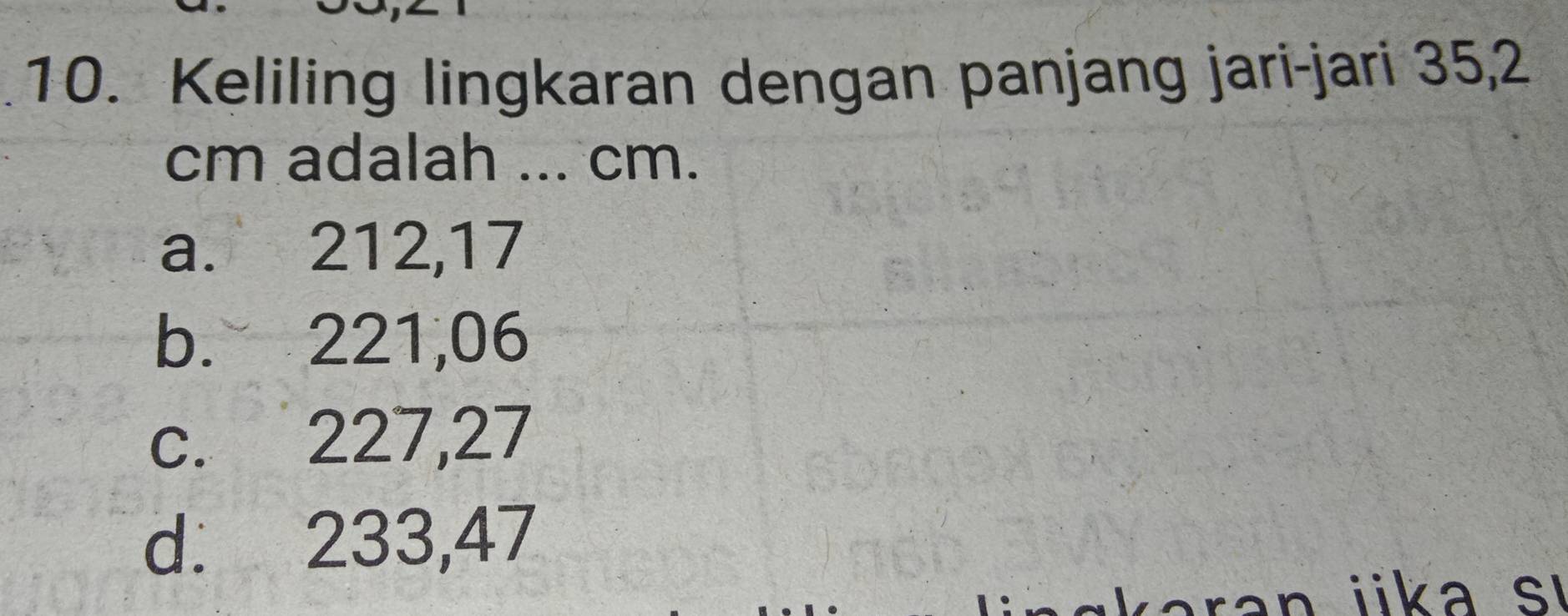 Keliling lingkaran dengan panjang jari-jari 35,2
cm adalah ... cm.
a. 212, 17
b. 221,06
c. 227, 27
d. 233,47