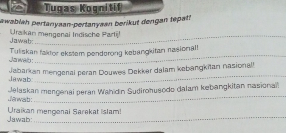 Tugas Kognitif 
awablah pertanyaan-pertanyaan berikut dengan tepat! 
Uraikan mengenai Indische Partij! 
Jawab: 
Tuliskan faktor ekstern pendorong kebangkitan nasional! 
Jawab: 
_ 
Jabarkan mengenai peran Douwes Dekker dalam kebangkitan nasional! 
Jawab: 
_ 
_ 
Jelaskan mengenai peran Wahidin Sudirohusodo dalam kebangkitan nasional! 
Jawab: 
Uraikan mengenai Sarekat Islam! 
Jawab:_ 
_