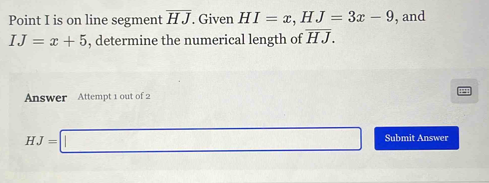 Point I is on line segment overline HJ. Given HI=x, HJ=3x-9 , and
IJ=x+5 , determine the numerical length of overline HJ. 
:=: 
Answer Attempt 1 out of 2
HJ=□ Submit Answer