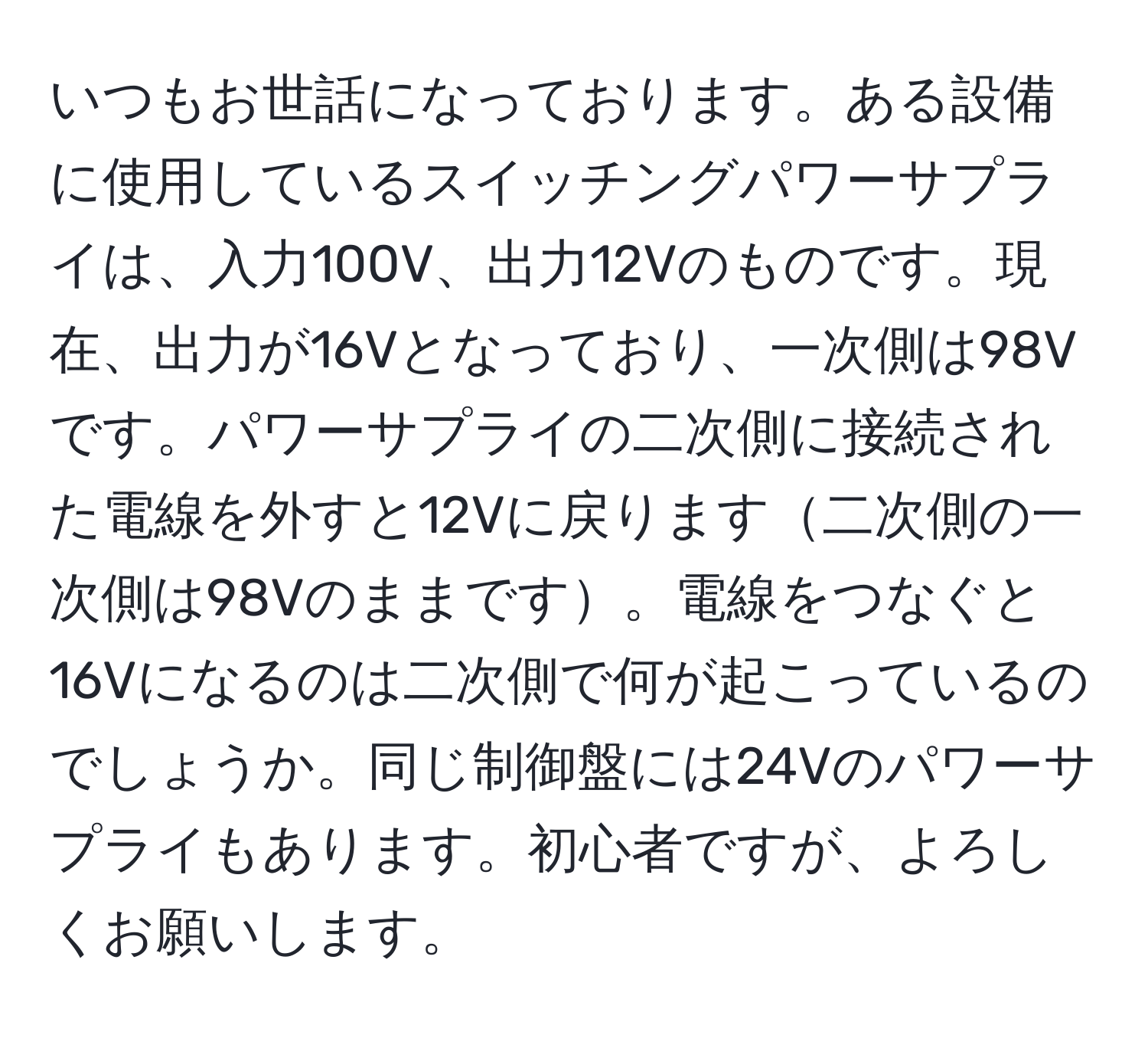 いつもお世話になっております。ある設備に使用しているスイッチングパワーサプライは、入力100V、出力12Vのものです。現在、出力が16Vとなっており、一次側は98Vです。パワーサプライの二次側に接続された電線を外すと12Vに戻ります二次側の一次側は98Vのままです。電線をつなぐと16Vになるのは二次側で何が起こっているのでしょうか。同じ制御盤には24Vのパワーサプライもあります。初心者ですが、よろしくお願いします。