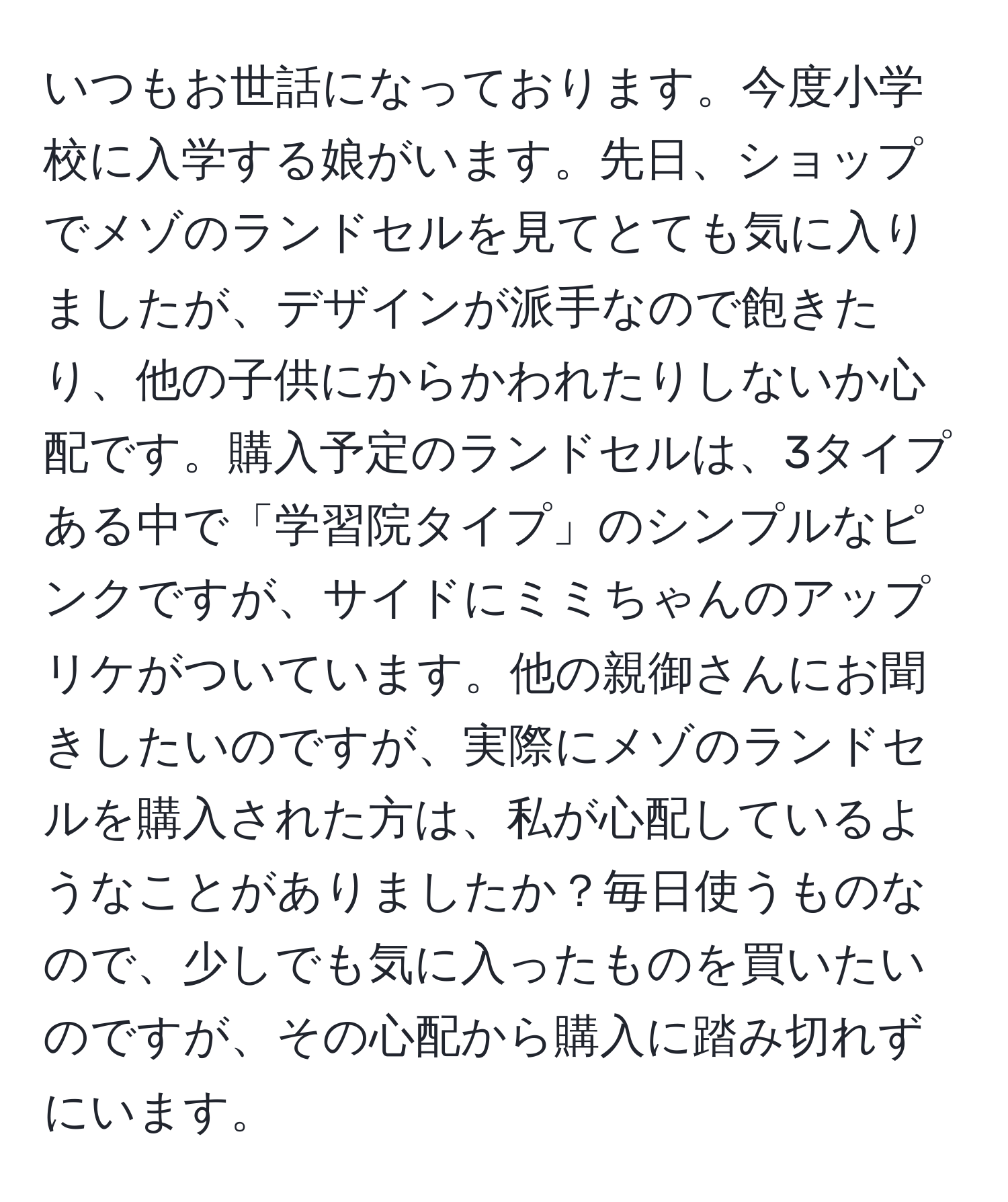 いつもお世話になっております。今度小学校に入学する娘がいます。先日、ショップでメゾのランドセルを見てとても気に入りましたが、デザインが派手なので飽きたり、他の子供にからかわれたりしないか心配です。購入予定のランドセルは、3タイプある中で「学習院タイプ」のシンプルなピンクですが、サイドにミミちゃんのアップリケがついています。他の親御さんにお聞きしたいのですが、実際にメゾのランドセルを購入された方は、私が心配しているようなことがありましたか？毎日使うものなので、少しでも気に入ったものを買いたいのですが、その心配から購入に踏み切れずにいます。