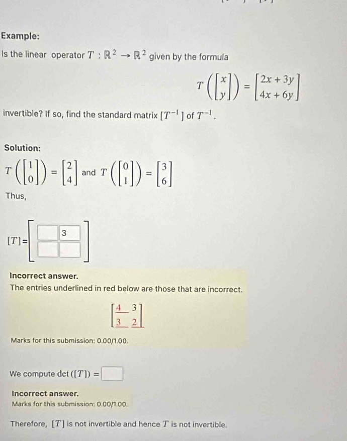 Example: 
Is the linear operator T:R^2to R^2 given by the formula
Tbeginpmatrix beginbmatrix x yendbmatrix endpmatrix =beginbmatrix 2x+3y 4x+6yendbmatrix
invertible? If so, find the standard matrix [T^(-1)] of T^(-1). 
Solution:
Tbeginpmatrix beginbmatrix 1 0endbmatrix endpmatrix =beginbmatrix 2 4endbmatrix and Tbeginpmatrix beginbmatrix 0 1endbmatrix endpmatrix =beginbmatrix 3 6endbmatrix
Thus,
[T]=[beginarrayr 3 □ endarray endbmatrix
Incorrect answer. 
The entries underlined in red below are those that are incorrect.
beginbmatrix  4/3 &3]
Marks for this submission: 0.00/1.00. 
We compute det ([T])=□
Incorrect answer. 
Marks for this submission: 0.00/1.00. 
Therefore, [T] is not invertible and hence T is not invertible.