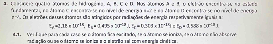 Considere quatro átomos de hidrogénio, A, B, C e D. Nos átomos A e B, o eletrão encontra-se no estado 
fundamental, no átomo C encontra-se no nível de energia n=2 e no átomo D encontra-se no nível de energia
n=4 4. Os eletrões desses átomos são atingidos por radiações de energia respetivamente iguais a:
E_A=2,18* 10^(-18), E_B=0,495* 10^(-18)J, E_C=0,303* 10^(-18)J e E_D=0,588* 10^(-18)J. 
4.1. Verifique para cada caso se o átomo fica excitado, se o átomo se ioniza, se o átomo não absorve 
radiação ou se o átomo se ioniza e o eletrão sai com energia cinética.