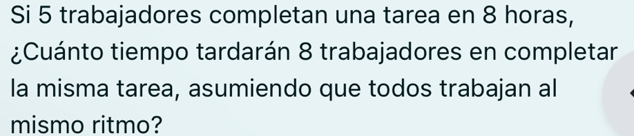 Si 5 trabajadores completan una tarea en 8 horas, 
¿Cuánto tiempo tardarán 8 trabajadores en completar 
la misma tarea, asumiendo que todos trabajan al 
mismo ritmo?