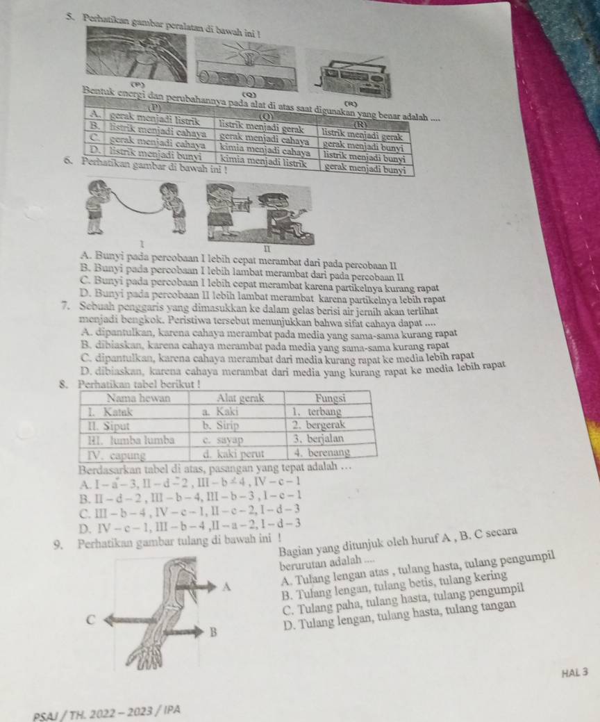 Perhatikan gaman di bawa
(Q)
Bentuk energi dan perubahannya pada alat di atas saat digunakan yang benar adalah ....
(D)
(R)
Q
(R)
A. gerak menjadi listrik listrik menjadi gerak listrik menjadi gerak
B.  listrik menjadi cahaya gerak menjadi cahaya gerak menjadi bum
C.  gorak menjadi cahaya kimia menjadi cahaya listrik menjadi bunyi
D.  listrik menjadi bunyi kimia menjadi listrik gerak menjadi bunyi
6. Perhatikan gambar di bawah ini !
A. Bunyi pada percobaan I lebih cepat merambat dari pada percobaan II
B. Bunyi pada percobaan I lebih lambat merambat dari pada percobaan II
C. Bunyi pada percobaan I lebih cepat merambat karena partikelnya kurang rapat
D. Bunyi pada percobaan II lebih lambat merambat karena partikelnya lebih rapat
7. Sebuah penggaris yang dimasukkan ke dalam gelas berisi air jernih akan terlihat
menjadi bengkok. Peristiwa tersebut menunjukkan bahwa sifat cahaya dapat ....
A. dipantulkan, karena cahaya merambat pada media yang sama-sama kurang rapat
B. dibiaskan, karena cahaya merambat pada media yang sama-sama kurang rapat
C. dipantulkan, karena cahaya merambat dari media kurang rapat ke media lebih rapat
D. dibiaskan, karena cahaya merambat dari media yang kurang rapat ke media lebih rapat
Berdasarkan tabel di atas, pasangan yang t
A. I-a-3,II-d-2,III-b-4,IV-c-1
B. II-d-2,III-b-4,III-b-3,1-e-1
C. III-b-4,IV-c-1,II-c-2,I-d-3
D. IV-c-1,III-b-4,II-a-2,I-d-3
9. Perhatikan gambar tulang di bawah ini ! Bagian yang ditunjuk oleh huruf A , B. C secara
berurutan adalah ....
A. Tulang lengan atas , tulang hasta, tulang pengumpil
B. Tulang lengan, tulang betis, tulang kering
C. Tulang paha, tulang hasta, tulang pengumpil
D. Tulang lengan, tulang hasta, tulang tangan
HAL 3
PSAJ/TH,2022-2023/IPA