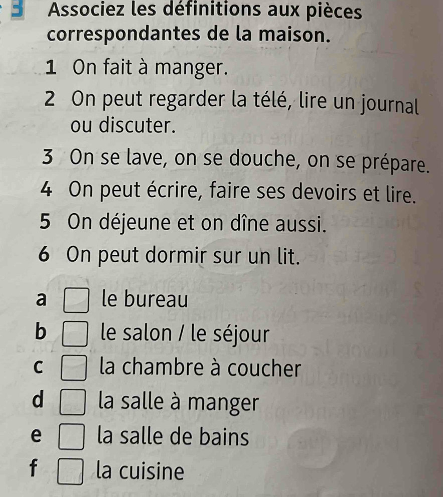 Associez les définitions aux pièces
correspondantes de la maison.
1 On fait à manger.
2 On peut regarder la télé, lire un journal
ou discuter.
3 On se lave, on se douche, on se prépare.
4 On peut écrire, faire ses devoirs et lire.
5 On déjeune et on dîne aussi.
6 On peut dormir sur un lit.
a le bureau
b le salon / le séjour
C la chambre à coucher
d la salle à manger
e la salle de bains
f la cuisine