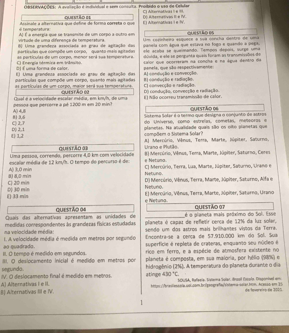 OBSERVAÇÕES: A avaliação é individual e sem consulta. Proibido o uso de Celular
C) Alternativas I e III.
QuestÃo 01 D) Alternativas II e IV.
Assinale a alternativa que define de forma correta o que E) Alternativas I e IV.
é temperatura:
A) É a energia que se transmite de um corpo a outro em QueStão 05
virtude de uma diferença de temperatura. Um cozinheiro esquece a sua concha dentro de uma
B) Uma grandeza associada ao grau de agitação das panela com água que estava no fogo e quando a pega,
partículas que compõe um corpo, quanto mais agitadas ele acaba se queimando. Tempos depois, surge uma
as partículas de um corpo, menor será sua temperatura. dúvida, e ele se pergunta quais foram as transmissões de
C) Energia térmica em trânsito. calor que ocorreram na concha e na água dentro da
D) É uma forma de calor. panela, que são respectivamente:
E) Uma grandeza associada ao grau de agitação das A) condução e convecção.
partículas que compõe um corpo, quanto mais agitadas B) condução e radiação.
as partículas de um corpo, maior será sua temperatura. C) convecção e radiação.
QueStÃo 02 D) condução, convecção e radiação.
Qual é a velocidade escalar média, em km/h, de uma E) Não ocorreu transmissão de calor.
pessoa que percorre a pé 1200 m em 20 min?
A) 4,8 QUeStÃo 06
B) 3,6 Sistema Solar é o termo que designa o conjunto de astros
C) 2,7 do Universo, como estrelas, cometas, meteoros e
D) 2,1 planetas. Na atualidade quais são os oito planetas que
E) 1,2 compõem o Sistema Solar?
A) Mercúrio, Vênus, Terra, Marte, Júpiter, Saturno,
Questão 03 Urano e Plutão.
Uma pessoa, correndo, percorre 4,0 km com velocidade  B) Mercúrio, Vênus, Terra, Marte, Júpiter, Saturno, Ceres
escalar média de 12 km/h. O tempo do percurso é de: e Netuno.
C) Mercúrio, Terra, Lua, Marte, Júpiter, Saturno, Urano e
A) 3,0 min Netuno.
B) 8,0 min
C) 20 min D) Mercúrio, Vênus, Terra, Marte, Júpiter, Saturno, Alfa e
D) 30 min Netuno.
E) 33 min E) Mercúrio, Vênus, Terra, Marte, Júpiter, Saturno, Urano
e Netuno.
Questão 04 QUESTÃo 07
Quais das alternativas apresentam as unidades de _é o planeta mais próximo do Sol. Esse
medidas correspondentes às grandezas físicas estudadas planeta é capaz de refletir cerca de 12% da luz solar,
na velocidade média: sendo um dos astros mais brilhantes vistos da Terra.
I. A velocidade média é medida em metros por segundo Encontraçse a cerça de 57.910.000 km do Sol. Sua
ao quadrado. superfície é repleta de crateras, enquanto seu núcleo é
II. O tempo é medido em segundos. rico em ferro, e a espécie de atmosfera existente no
III. O deslocamento inicial é medido em metros por planeta é composta, em sua maioria, por hélio (98%) e
segundo. hidrogênio (2%). A temperatura do planeta durante o dia
IV. O deslocamento final é medido em metros. atinge 430°C.
A) Alternativas I e II. SOUSA, Rafaela. Sistema Solar. Brøsil Escola. Disponível em:
https://brasilescola.uol.com.br/geografia/sistema-solar.htm. Acesso em 25
B) Alternativas III e IV. de fevereiro de 2021.
1