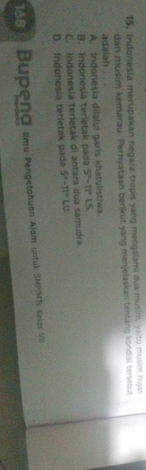 Indonesia merupakan negara tropis yang mengaiami dua musim, yaitu musim hujan
dan musim kemarau. Pernyataan berkut yang menjelaskan tentang kondisi tersebut
adalah .
A. Indonesia dilalui garis khatulistiwa.
B. Indónesia terietak pada 5°-11°LS.
C. Indonesia terietak di antara dua samudra.
D. Indonesia terletak pada 5°-11° LU
1S Bupena Imu Pengetahuan Alam untuk SMP/MTs Kelas VI