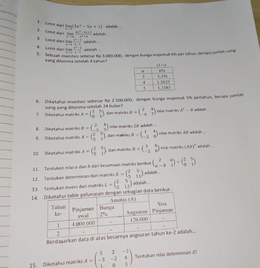 Limit dari limlimits _xto 2(3x^2-5x+1) adalah ...
2. Limit dari limlimits _xto ∈fty  (2x^2-3x+5)/x^2+4  adalah...
3. Limit dari limlimits _xto 1 (x^2-1)/x-1  adalah ...
4. Limit dari limlimits _xto 1 (x^3-1)/x-1  adalah ...
5. Sebuah investasi sebesar Rp 3.000.000,- dengan bunga majemuk 6% per tahun, berapa jumlah uang
yang diterima setelah 4 tahun?
6. Diketahui investasi sebesar Rp 2.500.000,- dengan bunga majemuk 5% pertahun, berapa jumlah
uang yang diterima setelah 24 bulan?
7. Diketahui matriks A=beginpmatrix 3&5 0&1endpmatrix , dan matriks B=beginpmatrix 2&4 -6&7endpmatrix nilai matriks A^T-B adalah ...
8. Diketahui matriks B=beginpmatrix 2&4 -5&5endpmatrix nilai matriks 2B adalah ...
9. Diketahui matriks A=beginpmatrix 2&5 5&1endpmatrix , dan matriks B=beginpmatrix 1&4 -2&0endpmatrix nilai matriks AB adalah ...
10. Diketahui matriks A=beginpmatrix 2&5 5&1endpmatrix , dan matriks B=beginpmatrix 1&4 -2&0endpmatrix nilai matriks (AB)^T adalah ...
11. Tentukan nilai a dan b dari kesamaan matriks berikut beginpmatrix 2&a a-b&1endpmatrix =beginpmatrix 2&5 8&1endpmatrix
12. Tentukan determinan dari matriks K=beginpmatrix 2&5 5&11endpmatrix adalah...
13. Tentukan invers dari matriks L=beginpmatrix 2&5 5&12endpmatrix adalah...
14gian data berikut :
Berdasarkah...
15. Diketahui matriks A=beginpmatrix 5&2&-1 -3&-2&4 1&0&3endpmatrix. Tentukan nilai determinan A!