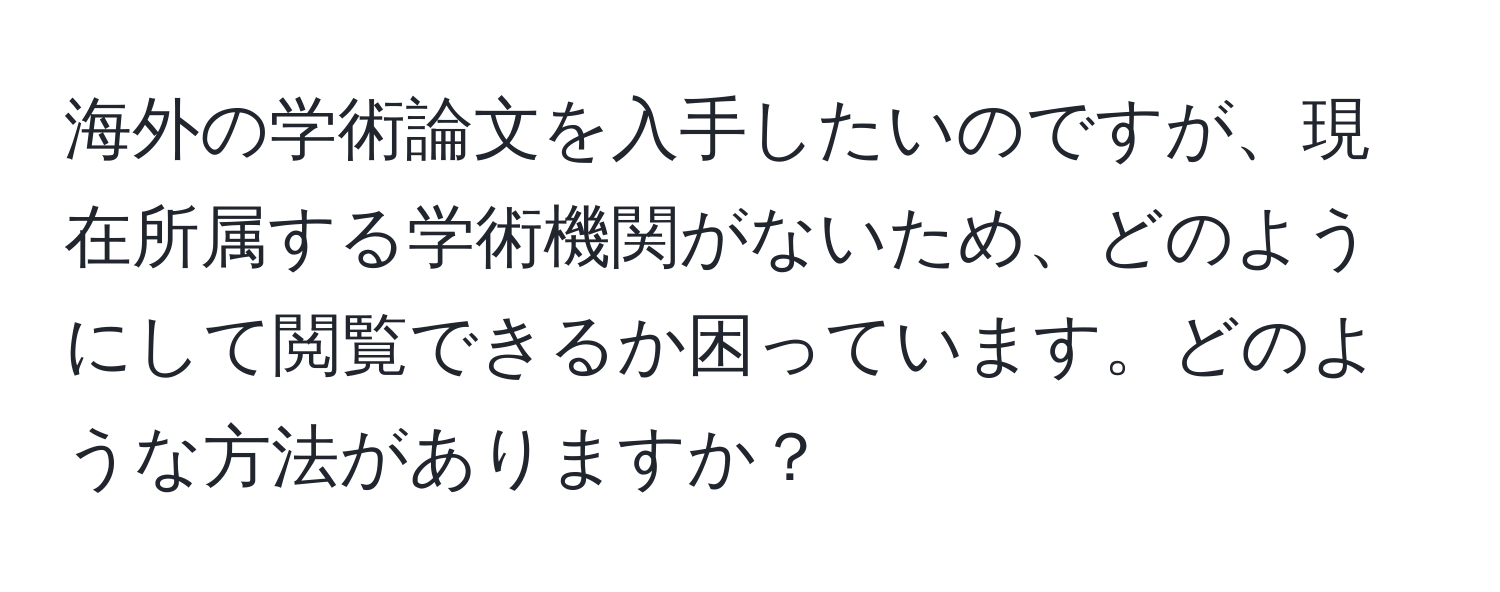 海外の学術論文を入手したいのですが、現在所属する学術機関がないため、どのようにして閲覧できるか困っています。どのような方法がありますか？