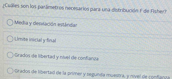 ¿Cuáles son los parámetros necesarios para una distribución F de Fisher?
Media y desviación estándar
Límite inicial y final
Grados de libertad y nivel de confianza
Grados de libertad de la primer y segunda muestra, y nivel de confianza