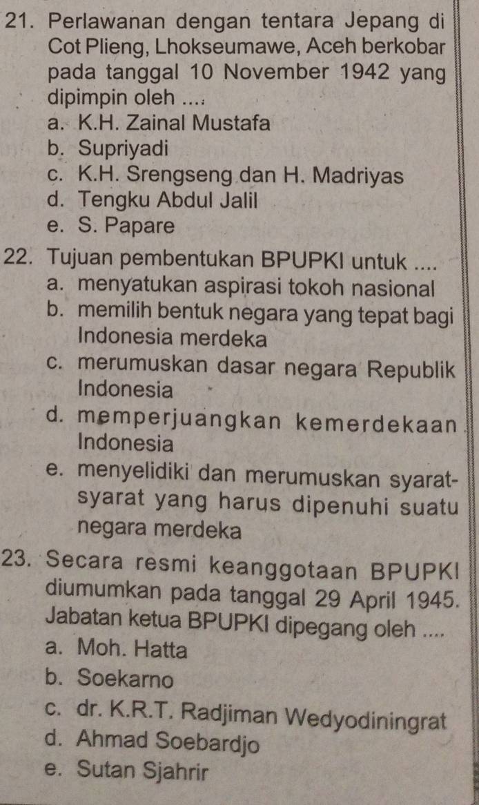 Perlawanan dengan tentara Jepang di
Cot Plieng, Lhokseumawe, Aceh berkobar
pada tanggal 10 November 1942 yang
dipimpin oleh ....
a. K.H. Zainal Mustafa
b. Supriyadi
c. K.H. Srengseng dan H. Madriyas
d. Tengku Abdul Jalil
e. S. Papare
22. Tujuan pembentukan BPUPKI untuk ....
a. menyatukan aspirasi tokoh nasional
b. memilih bentuk negara yang tepat bagi
Indonesia merdeka
c. merumuskan dasar negara Republik
Indonesia
d. memperjuangkan kemerdekaan
Indonesia
e. menyelidiki dan merumuskan syarat-
syarat yang harus dipenuhi suatu
negara merdeka
23. Secara resmi keanggotaan BPUPKI
diumumkan pada tanggal 29 April 1945.
Jabatan ketua BPUPKI dipegang oleh ....
a. Moh. Hatta
b. Soekarno
c. dr. K.R.T. Radjiman Wedyodiningrat
d. Ahmad Soebardjo
e. Sutan Sjahrir