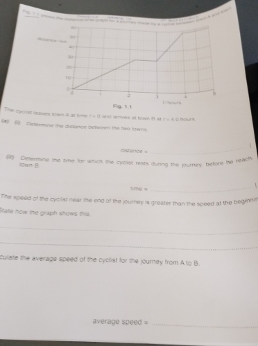 Scsance sm
40
30
20
10
: 3 4 5
Fig. 1.1 Fhours 
The cyclist leaves town A at time t=0 and arrives at town B at t=4 hours
(a)(1) Deterine the distance between the two towns. 
_
distance =
(I) Detenstine the time for which the cyclist rests durng the lourney, before he reach 
10wn B. 
_
Time=
The speed of the cycilist near the end of the journey is greater than the speed at the beginnir 
State how the graph shows this 
_ 
_ 
culate the average speed of the cyclist for the journey from A to B. 
average speed =_