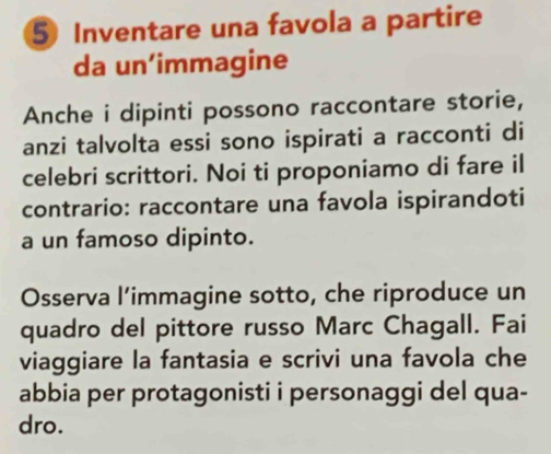 Inventare una favola a partire 
da un’immagine 
Anche i dipinti possono raccontare storie, 
anzi talvolta essi sono ispirati a racconti di 
celebri scrittori. Noi ti proponiamo di fare il 
contrario: raccontare una favola ispirandoti 
a un famoso dipinto. 
Osserva l’immagine sotto, che riproduce un 
quadro del pittore russo Marc Chagall. Fai 
viaggiare la fantasia e scrivi una favola che 
abbia per protagonisti i personaggi del qua- 
dro.