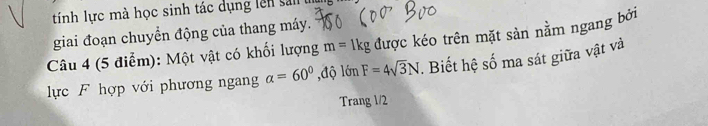 tính lực mà học sinh tác dụng lên sa 
giai đoạn chuyển động của thang máy. 
Câu 4 (5 điểm): Một vật có khối lượng m=1kg được kéo trên mặt sản nằm ngang bởi 
lực F hợp với phương ngang alpha =60° ,độ lớn F=4sqrt(3)N. Biết hệ số ma sát giữa vật và 
Trang 1/2