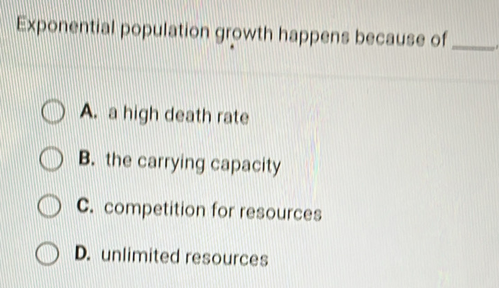 Exponential population growth happens because of_
A. a high death rate
B. the carrying capacity
C. competition for resources
D. unlimited resources