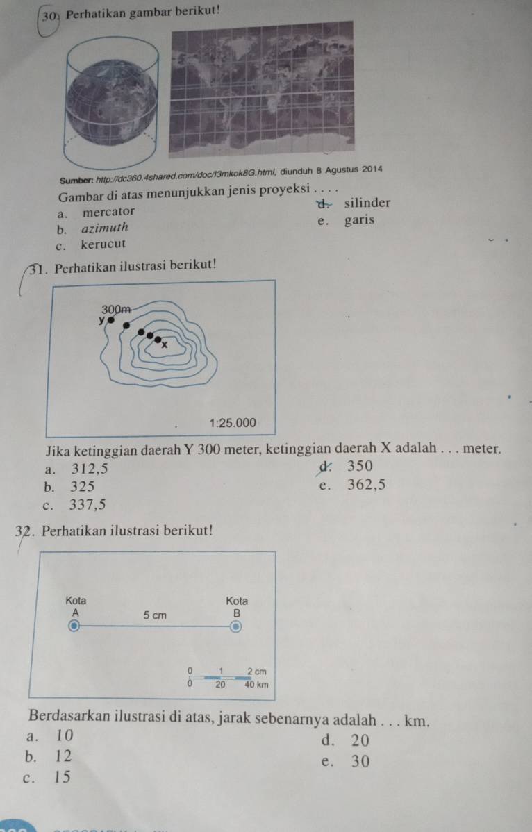 Perhatikan gambar berikut!
Sumber: http://dc360.4shared.com/doc/I3mkok8G.htm/, diunduh 8 Agustus 2014
Gambar di atas menunjukkan jenis proyeksi . . .
a. mercator d. silinder
b. azimuth e. garis
c. kerucut
31. Perhatikan ilustrasi berikut!
Jika ketinggian daerah Y 300 meter, ketinggian daerah X adalah . . . meter.
a. 312,5 d 350
b. 325 e. 362,5
c. 337,5
32. Perhatikan ilustrasi berikut!
Kota Kota
A 5 cm B
o
0 1 2 cm
20 40 km
Berdasarkan ilustrasi di atas, jarak sebenarnya adalah . . . km.
a. 10 d. 20
b. 12
e. 30
c. 15