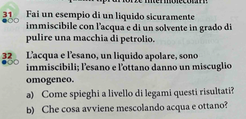 Fai un esempio di un liquido sicuramente
00 immiscibile con l’acqua e di un solvente in grado di 
pulire una macchia di petrolio.
32 Lacqua e l’esano, un liquido apolare, sono 
immiscibili; l’esano e l’ottano danno un miscuglio 
omogeneo. 
a) Come spieghi a livello di legami questi risultati? 
b) Che cosa avviene mescolando acqua e ottano?