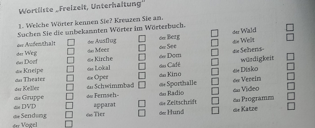 Wortliste „Freizeit, Unterhaltung'
1. Welche Wörter kennen Sie? Kreuzen Sie an.
Suchen Sie die unbekannten Wörter im Wörterbuch.
der Wald
der Aufenthalt der Ausflug der Berg
der Weg das Meer der See die Welt  □ /□   
das Dorf die Kirche der Dom die Sehens-
die Kneipe das Lokal das Café würdigkeit
die Disko
das Theater die Oper das Kino
der Keller das Schwimmbad die Sporthalle der Verein
das Video
die Gruppe der Fernseh- das Radio
die DVD apparat die Zeitschrift das Programm
die Sendung das Tier der Hund die Katze
der Vogel