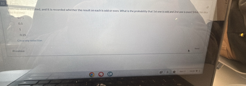 colled, and it is recorded whether the result on each is odd or even. What is the probability that 1st one is odd and 2nd one is even? (Hink fair dice
ss 6 sides)
0.75
0.5
1
0.25
Clear my selection
Previous