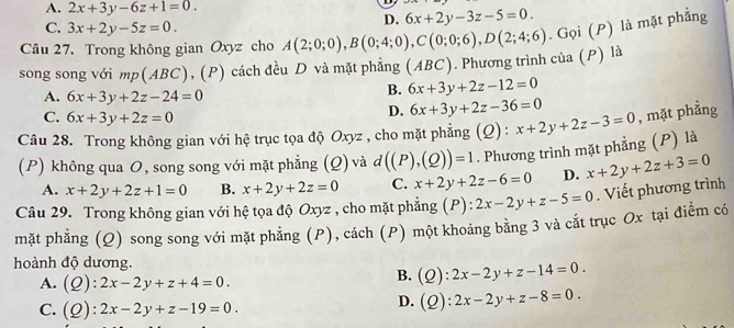 A. 2x+3y-6z+1=0.
C. 3x+2y-5z=0.
D. 6x+2y-3z-5=0.
Câu 27. Trong không gian Oxyz cho A(2;0;0),B(0;4;0),C(0;0;6),D(2;4;6). Gọi (P) là mặt phẳng
song song với mp(ABC), (P) cách đều D và mặt phẳng (ABC). Phương trình của (P) là
A. 6x+3y+2z-24=0
B. 6x+3y+2z-12=0
C. 6x+3y+2z=0
D. 6x+3y+2z-36=0
Câu 28. Trong không gian với hệ trục tọa độ Oxyz , cho mặt phẳng (Q) : x+2y+2z-3=0 , mặt phẳng
(P) không qua O, song song với mặt phẳng (Q) và d((P),(Q))=1. Phương trình mặt phẳng (P) là
A. x+2y+2z+1=0 B. x+2y+2z=0 C. x+2y+2z-6=0 D. x+2y+2z+3=0
Câu 29. Trong không gian với hệ tọa độ Oxyz , cho mặt phẳng (P) : 2x-2y+z-5=0. Viết phương trình
mặt phẳng (Q) song song với mặt phẳng (P), cách (P) một khoảng bằng 3 và cắt trục Ox tại điểm có
hoành độ dương.
A. (Q):2x-2y+z+4=0.
B. (Q):2x-2y+z-14=0.
C. (Q):2x-2y+z-19=0.
D. (Q):2x-2y+z-8=0.