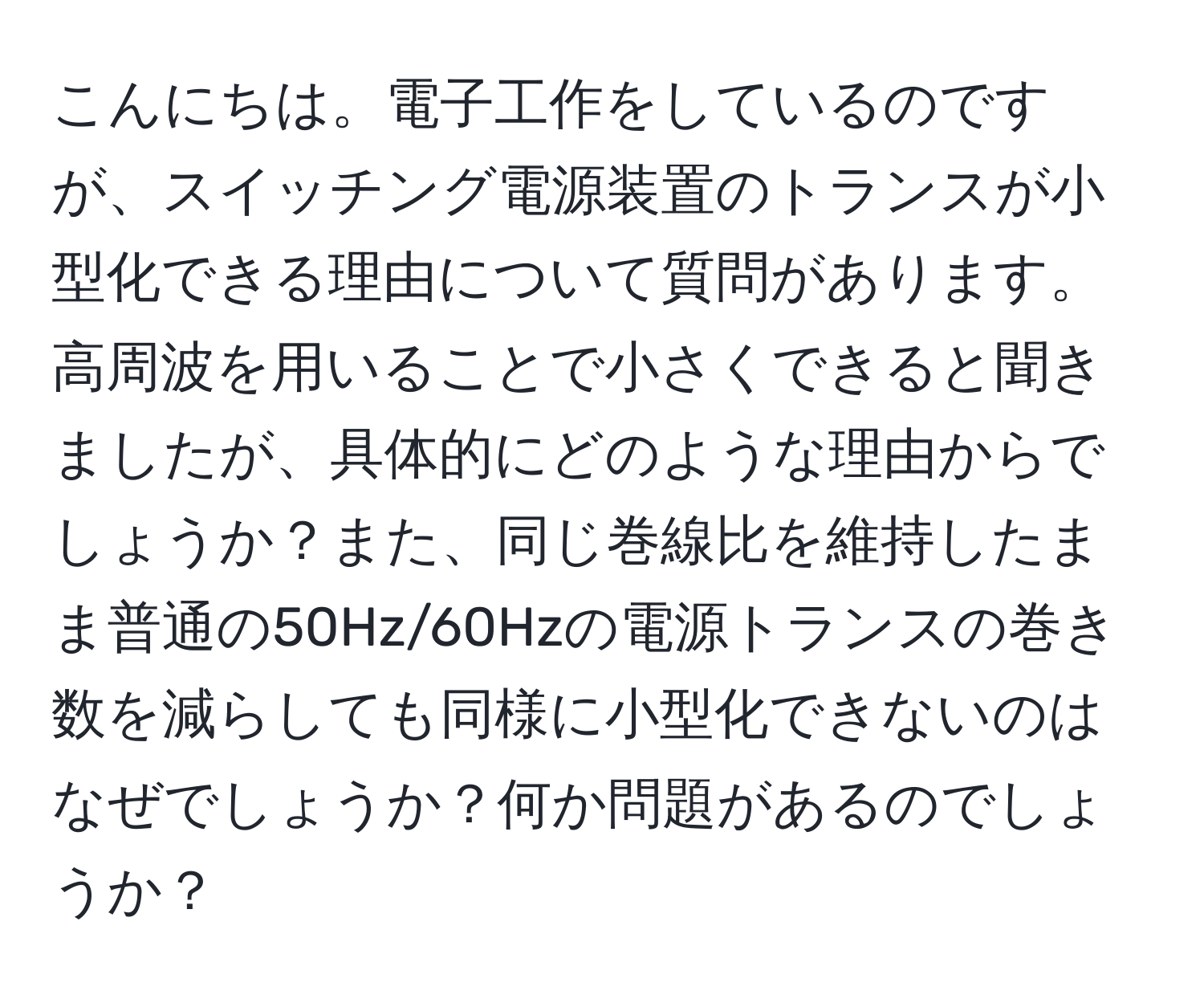 こんにちは。電子工作をしているのですが、スイッチング電源装置のトランスが小型化できる理由について質問があります。高周波を用いることで小さくできると聞きましたが、具体的にどのような理由からでしょうか？また、同じ巻線比を維持したまま普通の50Hz/60Hzの電源トランスの巻き数を減らしても同様に小型化できないのはなぜでしょうか？何か問題があるのでしょうか？