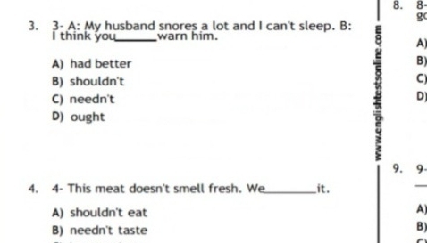 3- A: My husband snores a lot and I can't sleep. B:
I think you_ warn him.
A) had better
7 A)
B)
B) shouldn't C)
C) needn't D)
D) ought
9. 9
4. 4- This meat doesn't smell fresh. We_ it.
_
A) shouldn't eat A)
B) needn't taste B)