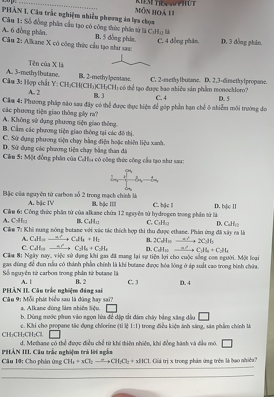 2op. _KÍEM TRA W PHUT
MÔN hOá 11
PHÀN I. Câu trắc nghiệm nhiều phương án lựa chọn
Câu 1: Số đồng phân cấu tạo có công thức phân tử là C₅H₁2 là
A. 6 đồng phân. B. 5 đồng phân. C. 4 đồng phân. D. 3 đồng phân.
Câu 2: Alkane X có công thức cấu tạo như sau:
Tên của X là
A. 3-methylbutane. B. 2-methylpentane. C. 2-methylbutane. D. 2,3-dimethylpropane.
Câu 3: Hợp chất Y: CH_3CH(CH_3)CH_2CH_3 có thể tạo được bao nhiêu sản phẩm monochloro?
A. 2
B. 3 C. 4 D. 5
Câu 4: Phương pháp nào sau đây có thể được thực hiện để góp phần hạn chế ô nhiễm môi trường do
các phương tiện giao thông gây ra?
A. Không sử dụng phương tiện giao thông.
B. Cấm các phương tiện giao thông tại các đô thị.
C. Sử dụng phương tiện chạy bằng điện hoặc nhiên liệu xanh.
D. Sử dụng các phương tiện chạy bằng than đá
Câu 5: Một đồng phân của C₆H₁4 có công thức công cấu tạo như sau:
CH₃
2 3 CH
Bậc của nguyên tử carbon số 2 trong mạch chính là
A. bậc IV B. bậc III C. bậc I D. bậc II
Câu 6: Công thức phân tử của alkane chứa 12 nguyên tử hydrogen trong phân tử là
A. C_7H_1
B. C_4H_12 C. C_5H_12 D. C_6H_12
Câu 7: Khi nung nóng butane với xúc tác thích hợp thì thu được ethane. Phản ứng đã xảy ra là
A. C_4H_10 xrightarrow xt.t^0C_4H_8+H_2 B. 2C_4H_10 xrightarrow xt.t^02C_2H_5
C. C_4H_10 xrightarrow xt,t^0 C_2H_6+C_2H_4 D. C_4H_10 xrightarrow xt.t^0C_2H_6+C_2H_4
Câu 8: Ngày nay, việc sử dụng khí gas đã mang lại sự tiện lợi cho cuộc sống con người. Một loại
gas dùng để đun nấu có thành phần chính là khí butane được hóa lỏng ở áp suất cao trong bình chứa.
Số nguyên tử carbon trong phân tử butane là
A. 1 B. 2 C. 3 D. 4
PHÀN II. Câu trắc nghiệm đúng sai
Câu 9: Mỗi phát biểu sau là đúng hay sai?
a. Alkane dùng làm nhiên liệu. □
b. Dùng nước phun vào ngọn lửa để dập tắt đám cháy bằng xăng dầu □
c. Khi cho propane tác dụng chlorine (tỉ lệ 1:1) trong điều kiện ánh sáng, sản phẩm chính là
C H_3CH_2CH_2Cl.
d. Methane có thể được điều chế từ khí thiên nhiên, khí đồng hành và dầu mỏ.
PHÀN III. Câu trắc nghiệm trả lời ngắn
Câu 10: Cho phản img CH_4+xCl_2xrightarrow asCH_2Cl_2+xHCl. Giá tri x trong phản ứng trên là bao nhiêu?