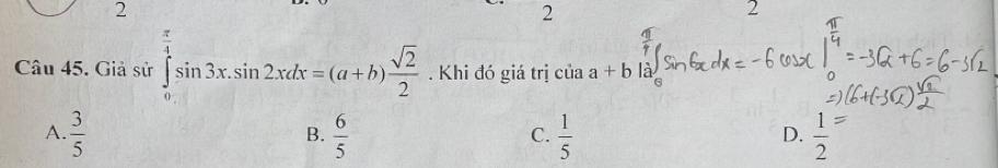 2
2
2
Câu 45. Giả sử ∈tlimits _0^((frac π)4)sin 3x.sin 2xdx=(a+b) sqrt(2)/2 . Khi đó giá trị của a+b là
A.  3/5   6/5   1/5   1/2 
B.
C.
D.