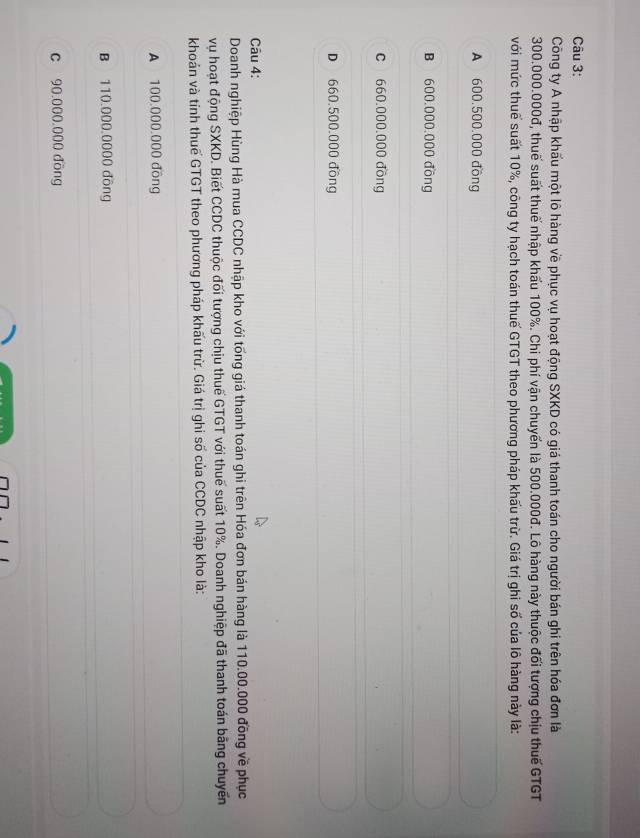 Công ty A nhập khẩu một lô hàng về phục vụ hoạt động SXKD có giá thanh toán cho người bán ghi trên hóa đơn là
300.000.000đ, thuế suất thuế nhập khẩu 100%. Chi phí vận chuyến là 500.000đ. Lô hàng này thuộc đối tượng chịu thuế GTGT
với mức thuế suất 10%, công ty hạch toán thuế GTGT theo phương pháp khấu trừ. Giá trị ghi số của lô hàng này là:
A 600,500,000 đồng
B 600.000.000 đồng
c 660.000.000 đồng
D 660.500.000 đồng
Câu 4:
Doanh nghiệp Hùng Hà mua CCDC nhập kho với tống giá thanh toán ghi trên Hóa đơn bán hàng là 110.00.000 đồng về phục
vụ hoạt động SXKD. Biết CCDC thuộc đối tượng chịu thuế GTGT với thuế suất 10%. Doanh nghiệp đã thanh toán bằng chuyến
khoản và tính thuế GTGT theo phương pháp khấu trừ. Giá trị ghi số của CCDC nhập kho là:
A 100.000.000 đồng
B 110.000.0000 đồng
c 90,000,000 đồng