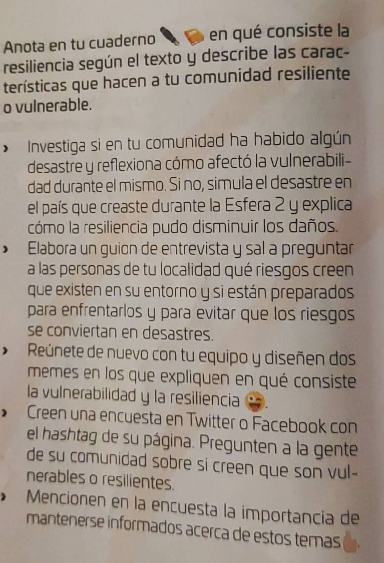 Anota en tu cuaderno en qué consiste la 
resiliencia según el texto y describe las carac- 
terísticas que hacen a tu comunidad resiliente 
o vulnerable. 
Investiga si en tu comunidad ha habido algún 
desastre y reflexiona cómo afectó la vulnerabili- 
dad durante el mismo. Si no, simula el desastre en 
el país que creaste durante la Esfera 2 y explica 
cómo la resiliencia pudo disminuir los daños. 
Elabora un guion de entrevista y sal a preguntar 
a las personas de tu localidad qué riesgos creen 
que existen en su entorno y si están preparados 
para enfrentarlos y para evitar que los riesgos 
se conviertan en desastres. 
Reúnete de nuevo con tu equipo y diseñen dos 
memes en los que expliquen en qué consiste 
la vulnerabilidad y la resiliencia 
* Creen una encuesta en Twitter o Facebook con 
el hashtag de su página. Pregunten a la gente 
de su comunidad sobre si creen que son vul- 
nerables o resilientes. 
Mencionen en la encuesta la importancia de 
mantenerse informados acerca de estos temas