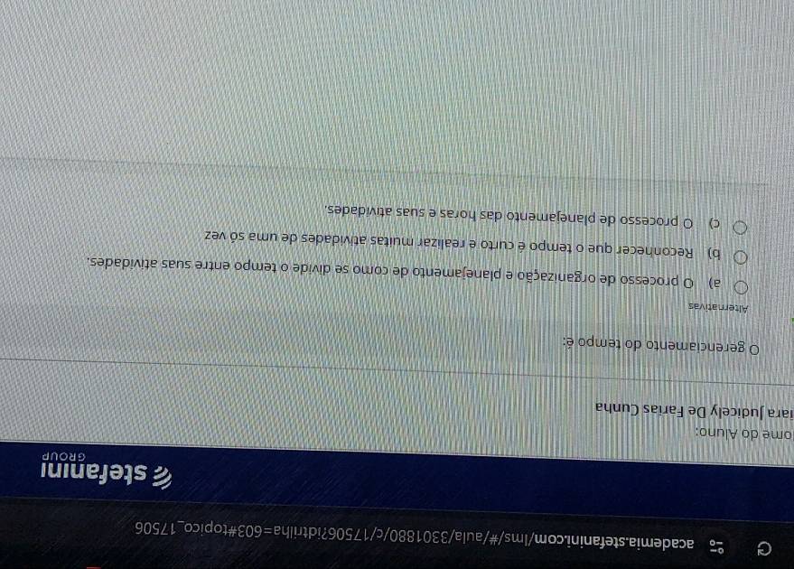 =603# topico_ 17506
stefanını
GROUP
ome do Aluno:
iara Judicely De Farias Cunha
gerenciamento do tempo é:
Alternativas
a) O processo de organização e planejamento de como se divide o tempo entre suas atividades.
b) Reconhecer que o tempo é curto e realizar muitas atividades de uma só vez
c) O processo de planejamento das horas e suas atividades.