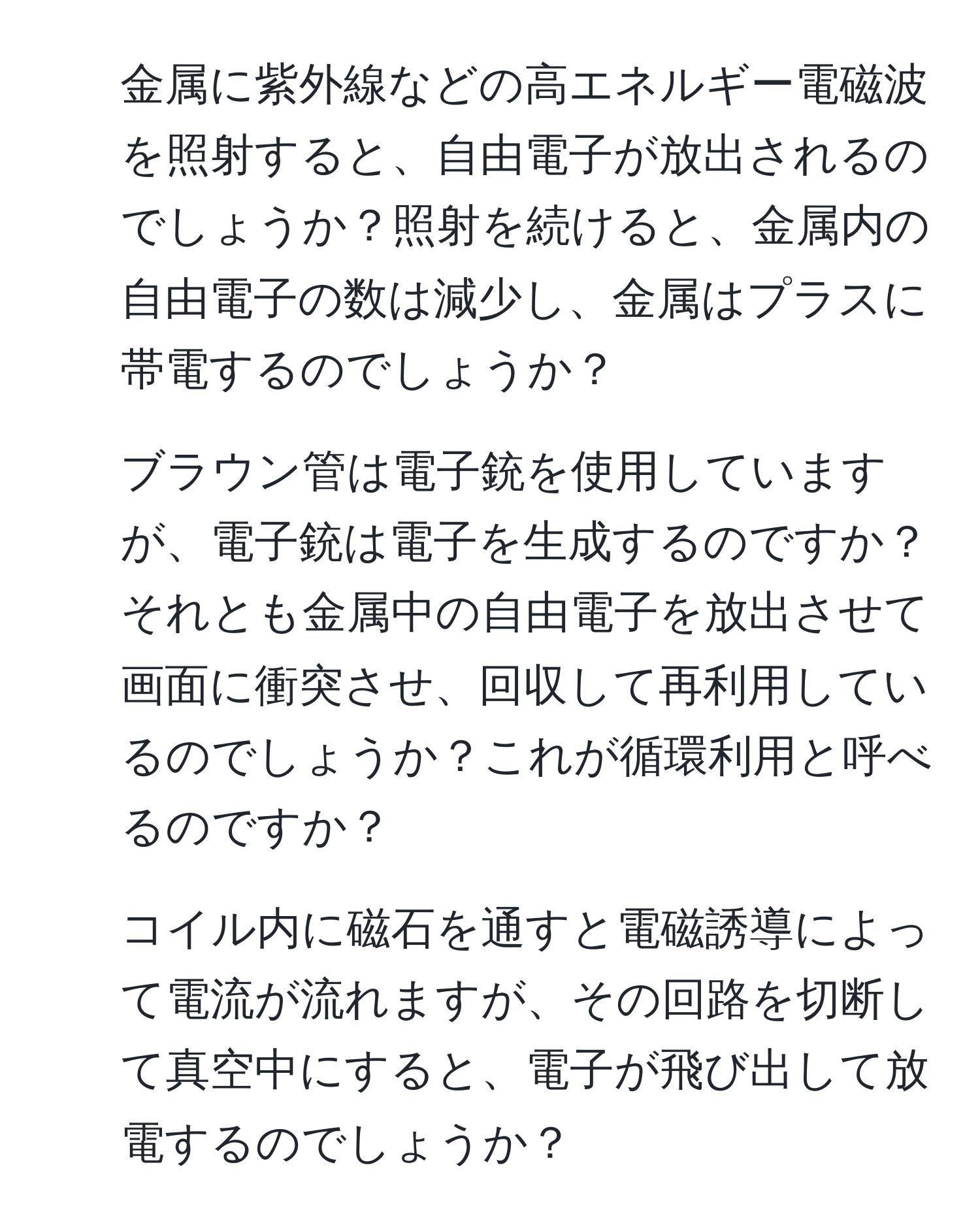 金属に紫外線などの高エネルギー電磁波を照射すると、自由電子が放出されるのでしょうか？照射を続けると、金属内の自由電子の数は減少し、金属はプラスに帯電するのでしょうか？  
2. ブラウン管は電子銃を使用していますが、電子銃は電子を生成するのですか？それとも金属中の自由電子を放出させて画面に衝突させ、回収して再利用しているのでしょうか？これが循環利用と呼べるのですか？  
3. コイル内に磁石を通すと電磁誘導によって電流が流れますが、その回路を切断して真空中にすると、電子が飛び出して放電するのでしょうか？