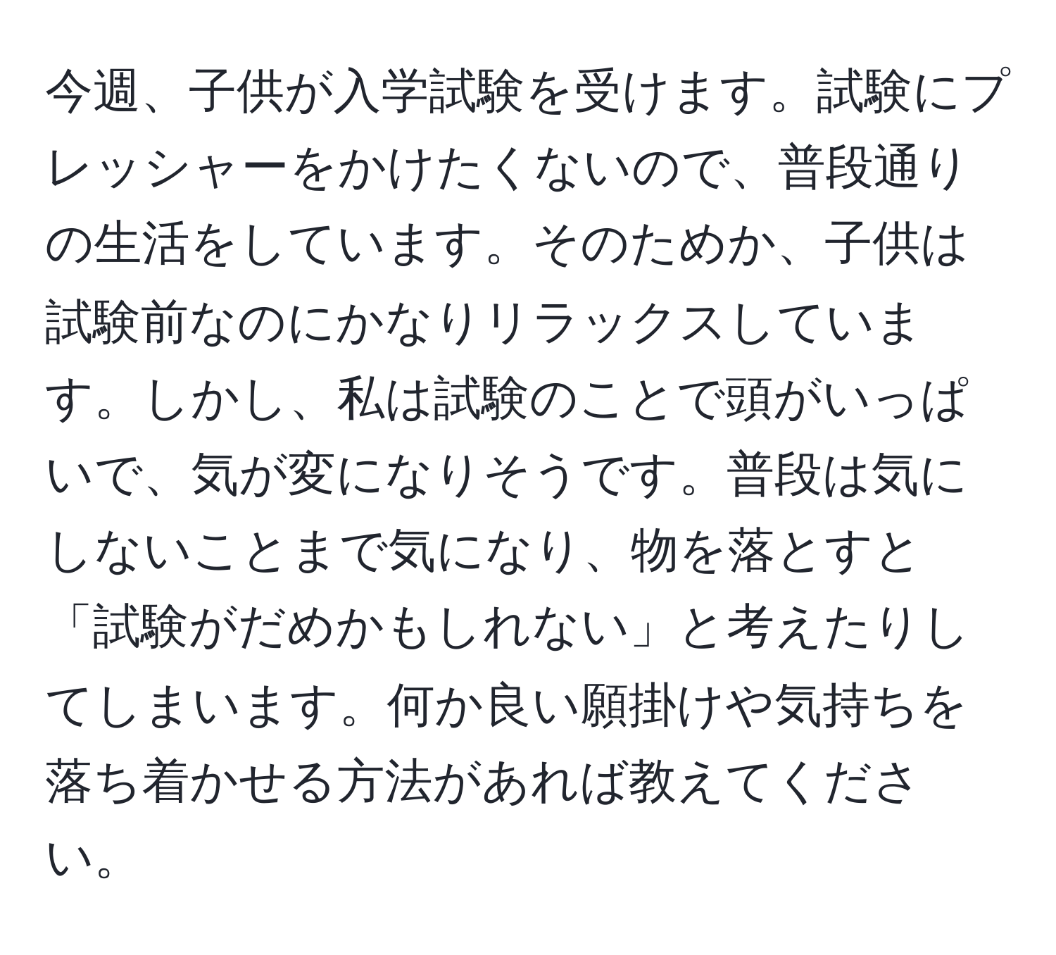 今週、子供が入学試験を受けます。試験にプレッシャーをかけたくないので、普段通りの生活をしています。そのためか、子供は試験前なのにかなりリラックスしています。しかし、私は試験のことで頭がいっぱいで、気が変になりそうです。普段は気にしないことまで気になり、物を落とすと「試験がだめかもしれない」と考えたりしてしまいます。何か良い願掛けや気持ちを落ち着かせる方法があれば教えてください。