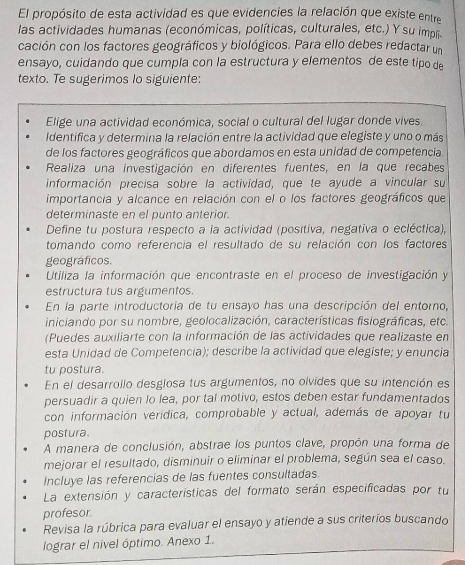 El propósito de esta actividad es que evidencies la relación que existe entre
las actividades humanas (económicas, políticas, culturales, etc.) Y su impli.
cación con los factores geográficos y biológicos. Para ello debes redactar un
ensayo, cuidando que cumpla con la estructura y elementos de este tipo de
texto. Te sugerimos lo siguiente:
Elige una actividad económica, social o cultural del lugar donde vives.
Identifica y determina la relación entre la actividad que elegiste y uno o más
de los factores geográficos que abordamos en esta unidad de competencia.
Realiza una investigación en diferentes fuentes, en la que recabes
información precisa sobre la actividad, que te ayude a vincular su
importancia y alcance en relación con el o los factores geográficos que
determinaste en el punto anterior.
Define tu postura respecto a la actividad (posítiva, negativa o ecléctica),
tomando como referencia el resultado de su relación con los factores
geograficos.
Utiliza la información que encontraste en el proceso de investigación y
estructura tus argumentos.
En la parte introductoria de tu ensayo has una descripción del entorno,
iniciando por su nombre, geolocalización, características fisiográficas, etc.
(Puedes auxiliarte con la información de las actividades que realizaste en
esta Unidad de Competencia); describe la actividad que elegiste; y enuncia
tu postura.
En el desarrollo desglosa tus argumentos, no olvides que su intención es
persuadir a quien lo lea, por tal motivo, estos deben estar fundamentados
con información verídica, comprobable y actual, además de apoyar tu
postura.
A manera de conclusión, abstrae los puntos clave, propón una forma de
mejorar el resultado, disminuir o eliminar el problema, según sea el caso.
Incluye las referencias de las fuentes consultadas.
La extensión y características del formato serán especificadas por tu
profesor
Revisa la rúbrica para evaluar el ensayo y atiende a sus criterios buscando
lograr el nivel óptimo. Anexo 1.