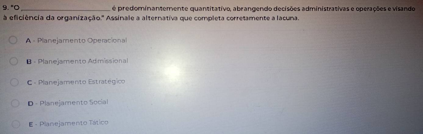 "O _é predominantemente quantitativo, abrangendo decisões administrativas e operações e visando
à eficiência da organização.' Assinale a alternativa que completa corretamente a lacuna.
* A - Planejamento Operacional
B - Planejamento Admissional
C - Planejamento Estratégico
D - Planejamento Social
E - Planejamento Tático