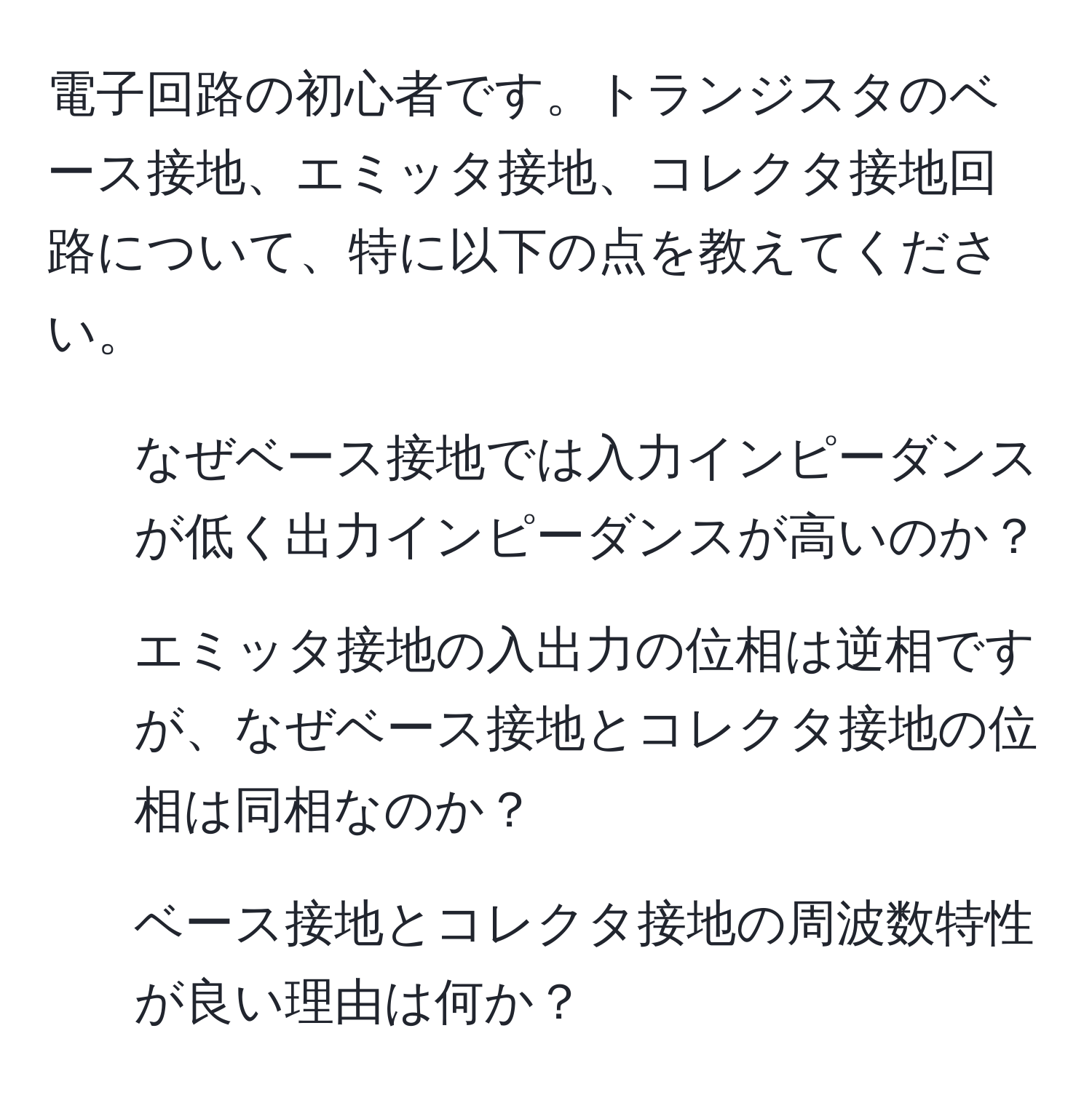 電子回路の初心者です。トランジスタのベース接地、エミッタ接地、コレクタ接地回路について、特に以下の点を教えてください。  
1. なぜベース接地では入力インピーダンスが低く出力インピーダンスが高いのか？  
2. エミッタ接地の入出力の位相は逆相ですが、なぜベース接地とコレクタ接地の位相は同相なのか？  
3. ベース接地とコレクタ接地の周波数特性が良い理由は何か？