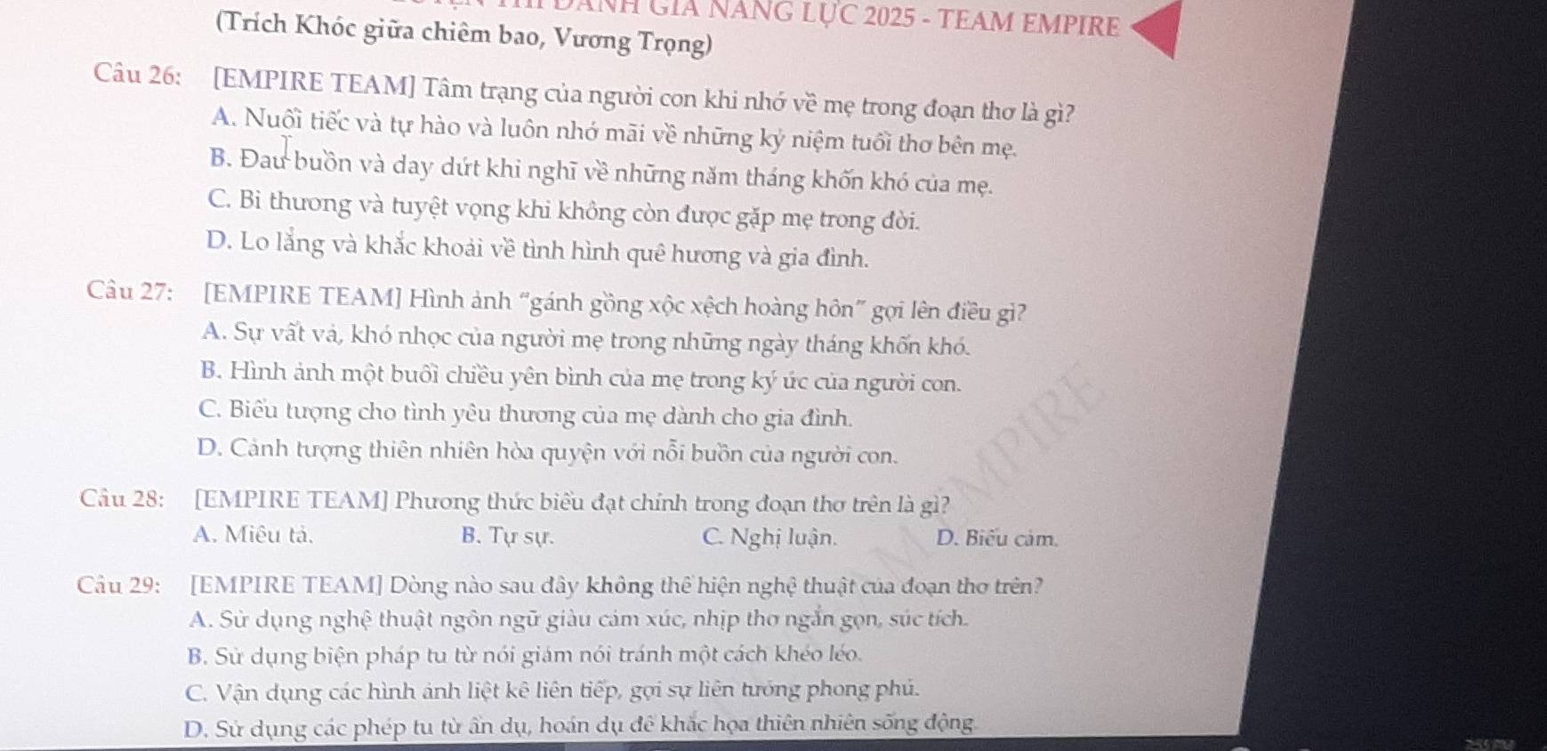 DANH GIA NăNG LỤC 2025 - TEAM EMPIRE
(Trích Khóc giữa chiêm bao, Vương Trọng)
Câu 26: [EMPIRE TEAM] Tâm trạng của người con khi nhớ về mẹ trong đoạn thơ là gì?
A. Nuối tiếc và tự hào và luôn nhớ mãi về những ký niệm tuổi thơ bên mẹ.
B. Đau buồn và day dứt khi nghĩ về những năm tháng khốn khó của mẹ.
C. Bi thương và tuyệt vọng khi không còn được gặp mẹ trong đời.
D. Lo lắng và khắc khoải về tình hình quê hương và gia đình.
Cu 27: [EMPIRE TEAM] Hình ảnh “gánh gồng xộc xệch hoàng hôn” gọi lên điều gì?
A. Sự vất và, khó nhọc của người mẹ trong những ngày tháng khốn khó.
B. Hình ảnh một buổi chiều yên bình của mẹ trong ký ức của người con.
C. Biểu tượng cho tình yêu thương của mẹ dành cho gia đình.
D. Cảnh tượng thiên nhiên hòa quyện với nỗi buồn của người con.
Câu 28: [EMPIRE TEAM] Phương thức biểu đạt chính trong đoạn thơ trên là gì?
A. Miêu tả. B. Tự sự. C. Nghị luận. D. Biểu cảm.
Câu 29: [EMPIRE TEAM] Dòng nào sau đây không thể hiện nghệ thuật của đoạn thơ trên?
A. Sử dụng nghệ thuật ngôn ngữ giàu cảm xúc, nhịp thơ ngắn gọn, súc tích.
B. Sử dụng biện pháp tu từ nói giám nói tránh một cách khéo léo.
C. Vận dụng các hình ảnh liệt kê liên tiếp, gợi sự liên tướng phong phú.
D. Sử dụng các phép tu từ ẩn dụ, hoán dụ đê khắc họa thiên nhiên sống động