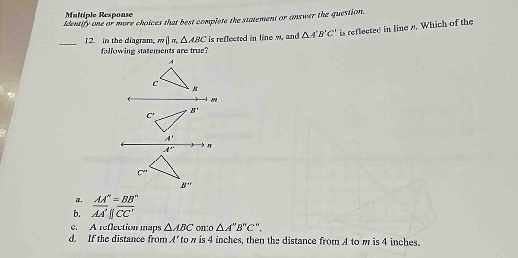 Multiple Response
Identify one or more choices that best complete the statement or answer the question.
_12. In the diagram, m||n,△ ABC is reflected in line m, and △ A'B'C' is reflected in line n. Which of the
a. AA''=BB''
b. overline AA'parallel overline CC'
c. A reflection maps △ ABC onto △ A''B''C''.
d. If the distance from A'to n is 4 inches, then the distance from A to m is 4 inches.