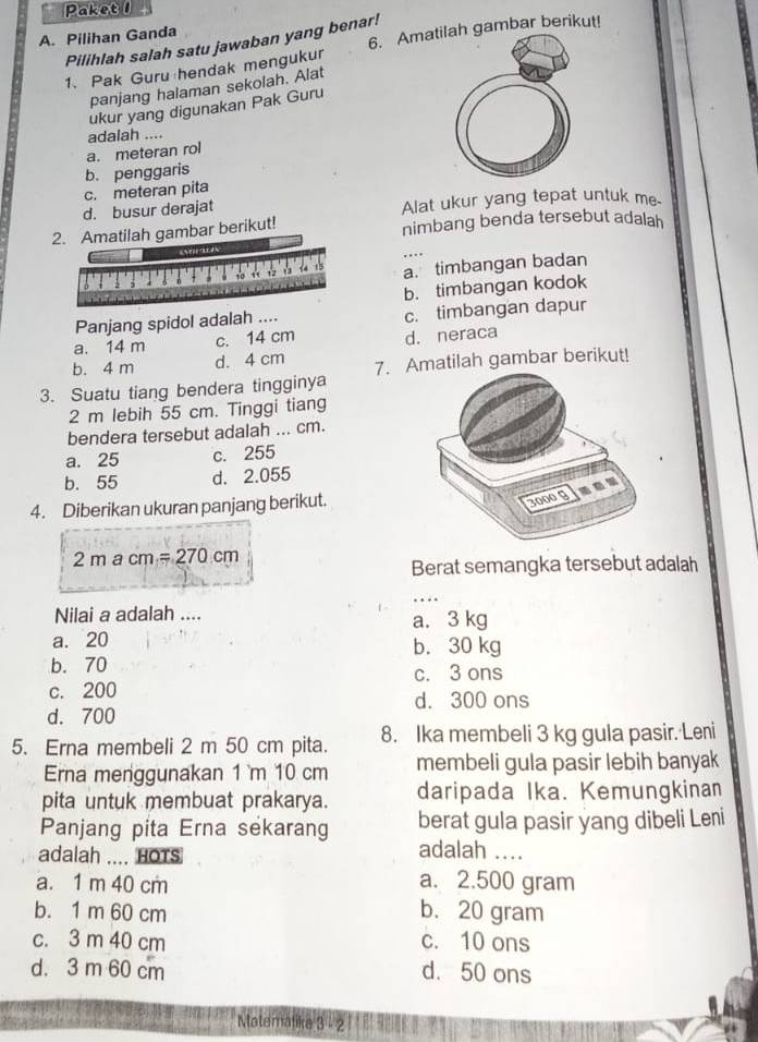 Paket 1
6. Amatilah gambar berikut!
A. Pilihan Ganda
Pilihlah salah satu jawaban yang benar!
1、 Pak Guru hendak mengukur
panjang halaman sekolah. Alat
ukur yang digunakan Pak Guru
adalah ....
a. meteran rol
b. penggaris
c. meteran pita
d. busur derajat Alat ukur yang tepat untuk me.
2. Amatilah gambar berikut! nimbang benda tersebut adalah
Aatly
t5 a. timbangan badan
b. timbangan kodok
Panjang spidol adalah .... c. timbangan dapur
a. 14 m c. 14 cm
b. 4 m d. 4 cm d. neraca
3. Suatu tiang bendera tingginya 7. Amatilah gambar berikut!
2 m lebih 55 cm. Tinggi tiang
bendera tersebut adalah ... cm.
a. 25 c. 255
b. 55 d. 2.055
4. Diberikan ukuran panjang berikut.
2macm=270cm
Berat semangka tersebut adalah
Nilai a adalah .... a. 3 kg
a. 20 b. 30 kg
b. 70
c. 3 ons
c. 200
d. 300 ons
d. 700
5. Erna membeli 2 m 50 cm pita. 8. Ika membeli 3 kg gula pasir. Leni
Erna menggunakan 1 `m 10 cm membeli gula pasir lebih banyak
pita untuk membuat prakarya. daripada Ika. Kemungkinan
Panjang pita Erna sekarang berat gula pasir yang dibeli Leni
adalah .... HOTS
adalah ....
a. 1 m 40 cm a. 2.500 gram
b. 1 m 60 cm b. 20 gram
c. 3 m 40 cm c. 10 ons
d. 3 m 60 cm d. 50 ons
Materalika 3 - 2