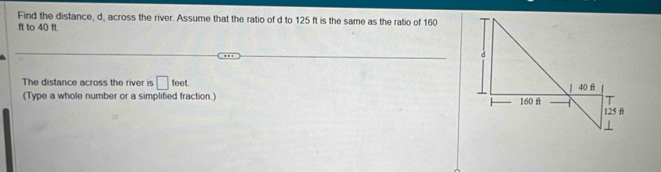 Find the distance, d, across the river. Assume that the ratio of d to 125 ft is the same as the ratio of 160
ft to 40 ft. 
The distance across the river is □ feet. 
(Type a whole number or a simplified fraction.)