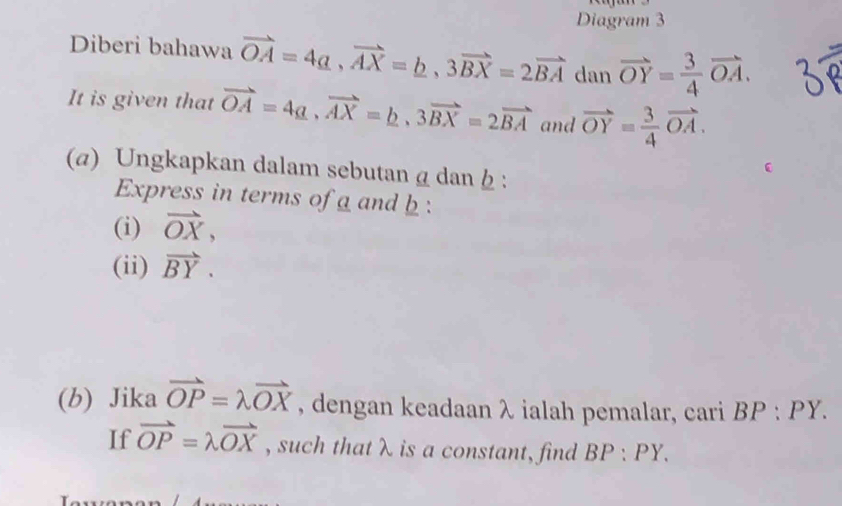 Diagram 3 
Diberi bahawa vector OA=4a, vector AX=b, 3vector BX=2vector BA dan vector OY= 3/4 vector OA. 
It is given that vector OA=4a, vector AX=b, 3vector BX=2vector BA and vector OY= 3/4 vector OA. 
(α) Ungkapkan dalam sebutan g dan : 
Express in terms of a and b : 
(i) vector OX, 
(ii) vector BY. 
(b) Jika vector OP=lambda vector OX , dengan keadaan λ ialah pemalar, cari BP:PY. 
If vector OP=lambda vector OX , such that λ is a constant, find BP:PY.