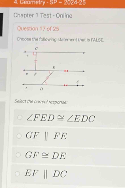 Geometry SPsim 2024-25 
Chapter 1 Test - Online
Question 17 of 25
Choose the following statement that is FALSE.
Select the correct response:
∠ FED≌ ∠ EDC
GF||FE
GF≌ DE
EFparallel DC