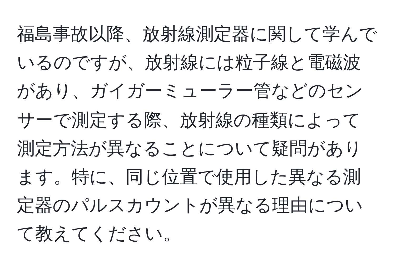 福島事故以降、放射線測定器に関して学んでいるのですが、放射線には粒子線と電磁波があり、ガイガーミューラー管などのセンサーで測定する際、放射線の種類によって測定方法が異なることについて疑問があります。特に、同じ位置で使用した異なる測定器のパルスカウントが異なる理由について教えてください。