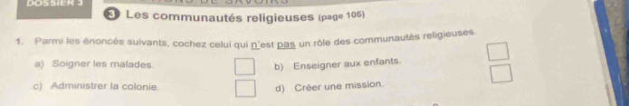 DOSSIER 3
* Les communautés religieuses (page 105)
1. Parmi les énoncés suivants, cochez celui qui n'est pas un rôle des communautés religieuses
a) Soigner les malades. b) Enseigner aux enfants.
c) Administrer la colonie.
d) Créer une mission.