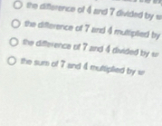 the difference of 4 and 7 divided by s
the difterence of 7 and 4 multiplied by
the difterence of 7 and 4 divided by sr
the sum of 7 and 4 muttiplied by w