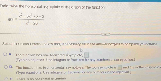 Determine the horizontal asymptote of the graph of the function.
g(x)= (x^3-3x^2+x-3)/x^2-20 
Select the correct choice below and, if necessary, fill in the answer box(es) to complete your choice.
A. The function has one horizontal asymptote,
(Type an equation. Use integers or fractions for any numbers in the equation.)
B. The function has two horizontal asymptotes. The top asymptote is □ and the bottom asymptot
(Type equations. Use integers or fractions for any numbers in the equation.)
r There is no horizontal asumntote