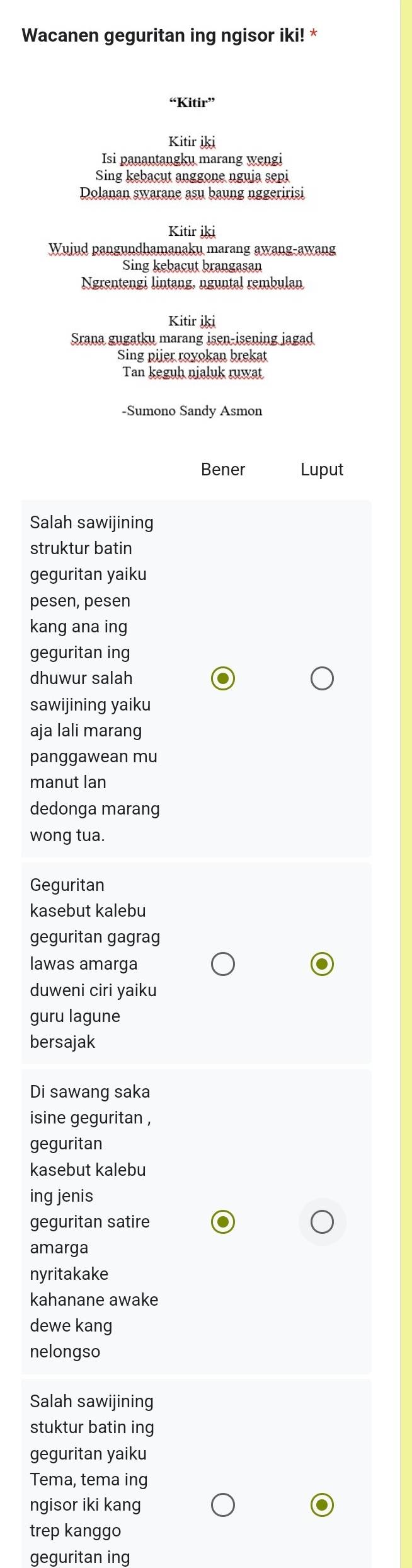 Wacanen geguritan ing ngisor iki! *
“Kitir”
Kitir iki
Isi panantangku marang wengi
Sing kebacut anggone nguja sepi
Dolanan swarane asu baung nggeririsi
Kitir iki
Wujud pangundhamanaku marang awang-awang
Sing kebacut brangasan
Ngrentengi lintang, nguntal rembulan
Kitir İki
Srana gugatku marang isen-isening jagad
Sing pijer royokan brekat
Tan keguh nialuk ruwat
-Sumono Sandy Asmon
Bener Luput
Salah sawijining
struktur batin
geguritan yaiku
pesen, pesen
kang ana ing
geguritan ing
dhuwur salah
sawijining yaiku
aja lali marang
panggawean mu
manut lan
dedonga marang
wong tua.
Geguritan
kasebut kalebu
geguritan gagrag
lawas amarga
duweni ciri yaiku
guru lagune
bersajak
Di sawang saka
isine geguritan ,
geguritan
kasebut kalebu
ing jenis
geguritan satire
amarga
nyritakake
kahanane awake
dewe kang
nelongso
Salah sawijining
stuktur batin ing
geguritan yaiku
Tema, tema ing
ngisor iki kang
trep kanggo
geguritan ing